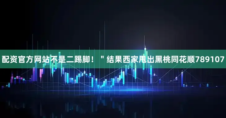配资官方网站不是二踢脚！＂结果西家甩出黑桃同花顺789107